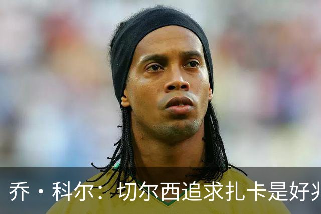 乔·科尔：切尔西追求扎卡是好兆头 库库鼓动恩佐转会我无法接受