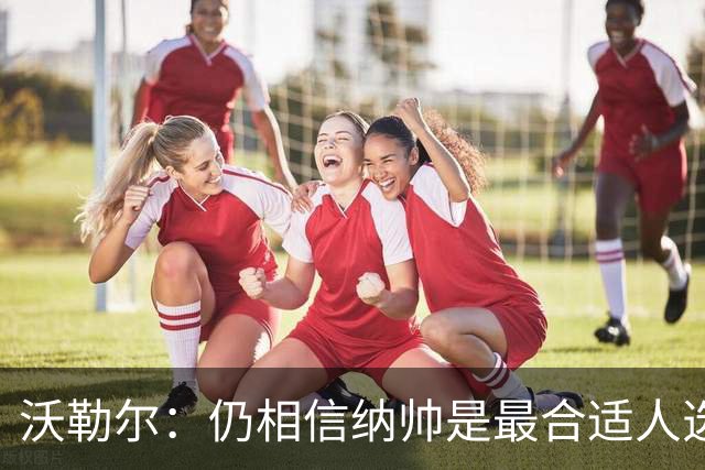 沃勒尔：仍相信纳帅是最合适人选 德国很难接受近3届世界杯表现
