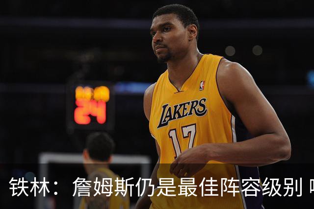 铁林：詹姆斯仍是最佳阵容级别 哪怕降薪也会拿至少三四千万